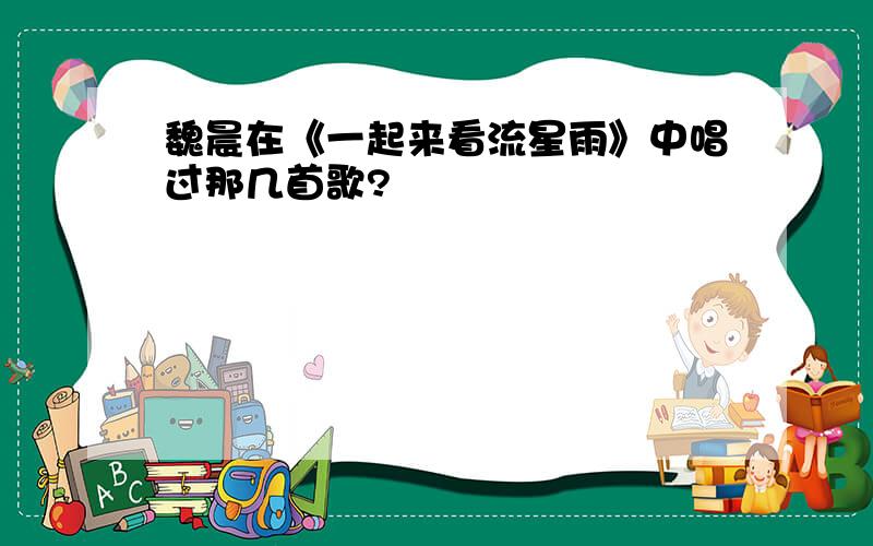 魏晨在《一起来看流星雨》中唱过那几首歌?