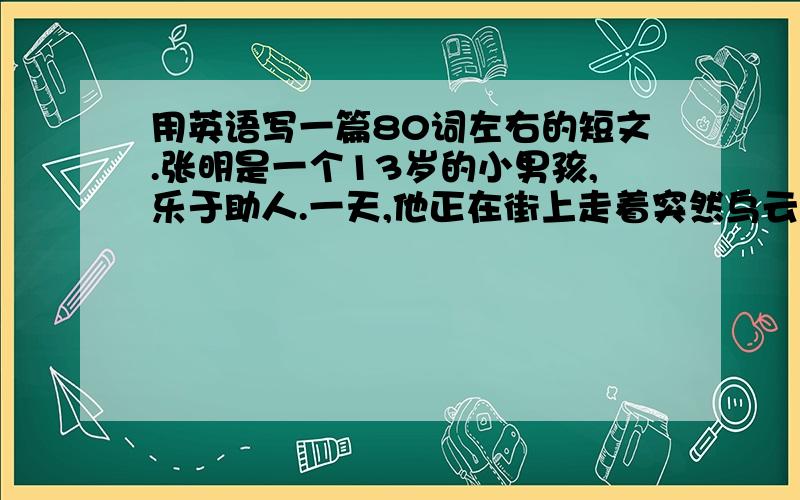 用英语写一篇80词左右的短文.张明是一个13岁的小男孩,乐于助人.一天,他正在街上走着突然乌云密