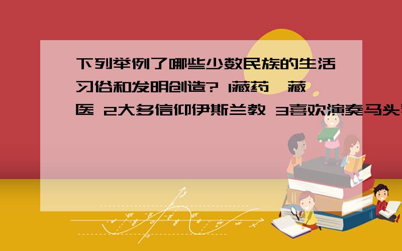 下列举例了哪些少数民族的生活习俗和发明创造? 1藏药、藏医 2大多信仰伊斯兰教 3喜欢演奏马头琴4弹奏冬不