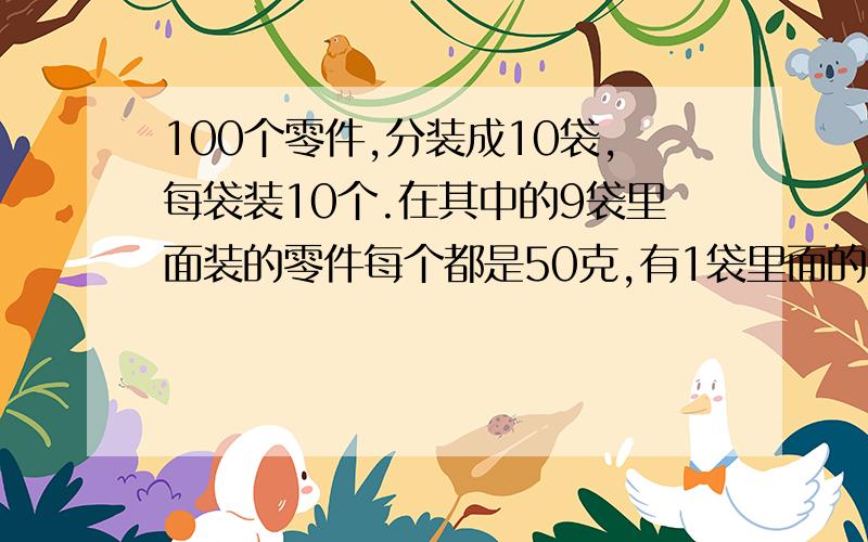 100个零件,分装成10袋,每袋装10个.在其中的9袋里面装的零件每个都是50克,有1袋里面的每个零件都是49克