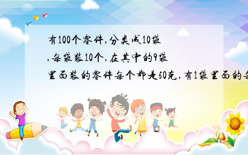 有100个零件,分类成10袋,每袋装10个,在其中的9袋里面装的零件每个都是50克,有1袋里面的每个零件都是49克,这1