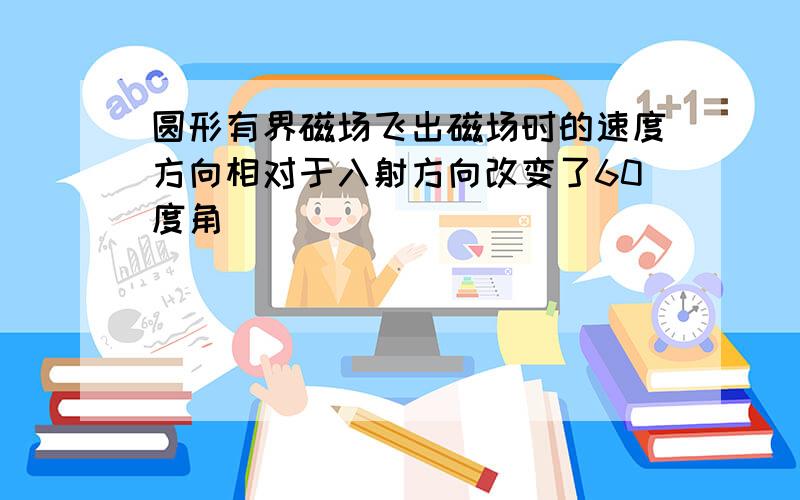 圆形有界磁场飞出磁场时的速度方向相对于入射方向改变了60度角