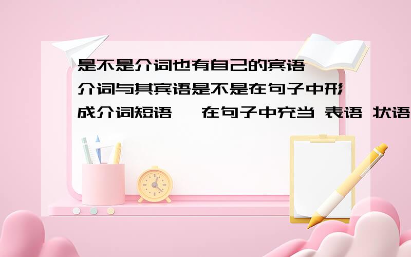 是不是介词也有自己的宾语吖 介词与其宾语是不是在句子中形成介词短语吖 在句子中充当 表语 状语吖?