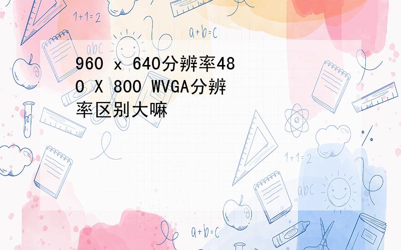 960 x 640分辨率480 X 800 WVGA分辨率区别大嘛