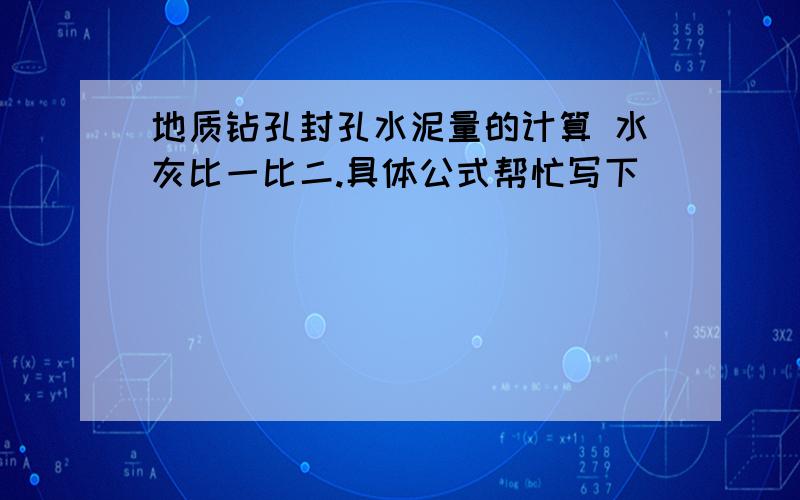 地质钻孔封孔水泥量的计算 水灰比一比二.具体公式帮忙写下