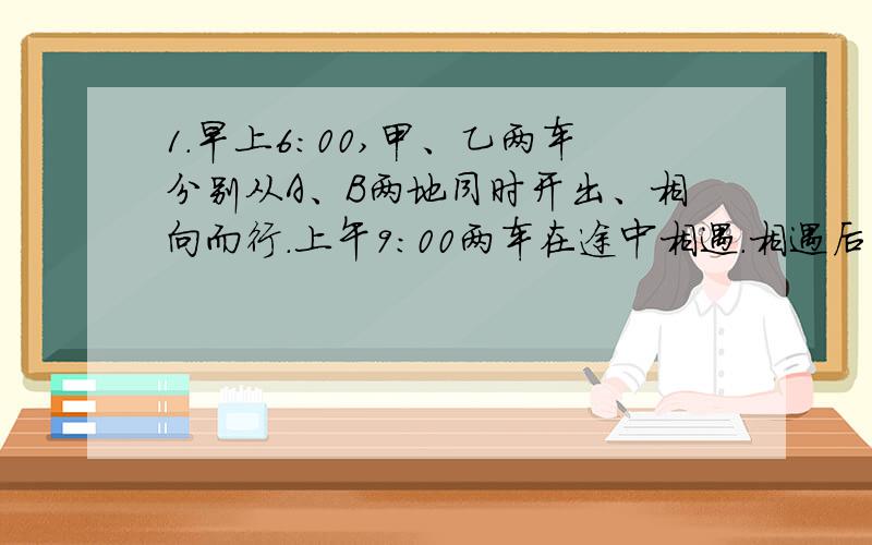 1.早上6:00,甲、乙两车分别从A、B两地同时开出、相向而行.上午9:00两车在途中相遇.相遇后两车继续按原速行驶,1