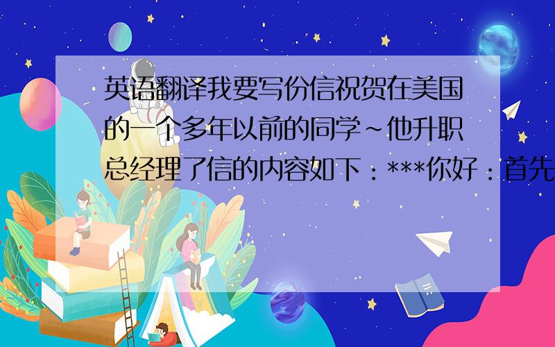 英语翻译我要写份信祝贺在美国的一个多年以前的同学~他升职总经理了信的内容如下：***你好：首先恭喜你荣升为总经理,作为老