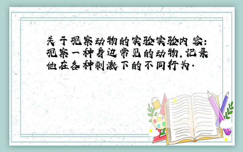 关于观察动物的实验实验内容:观察一种身边常见的动物,记录他在各种刺激下的不同行为.