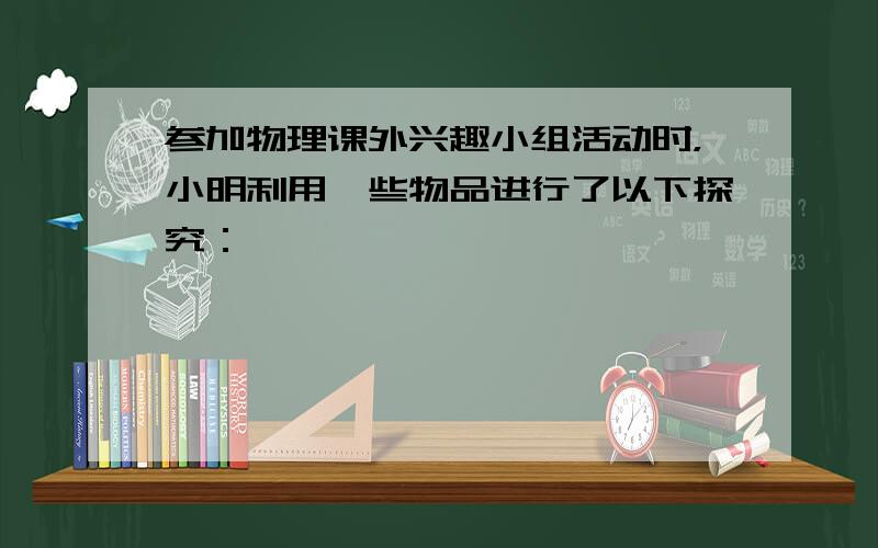 参加物理课外兴趣小组活动时，小明利用一些物品进行了以下探究：