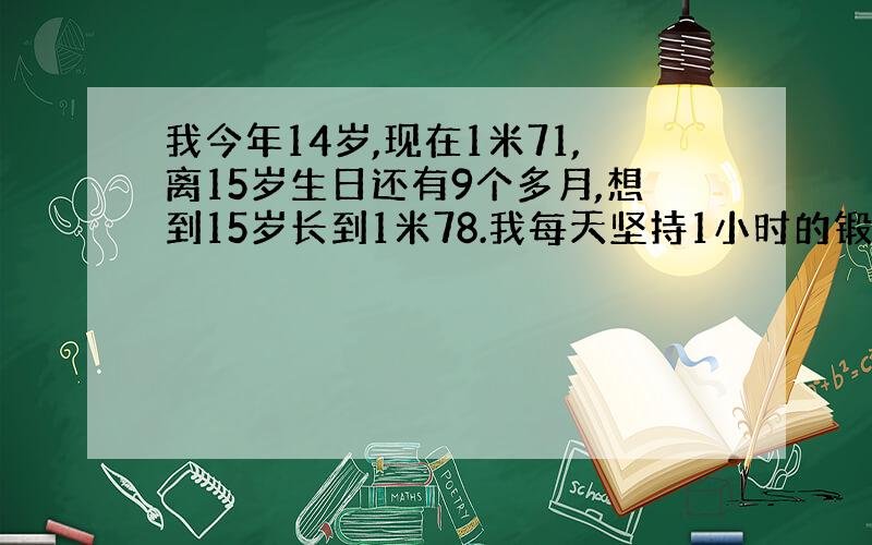 我今年14岁,现在1米71,离15岁生日还有9个多月,想到15岁长到1米78.我每天坚持1小时的锻炼（以跑步,跳绳为主）