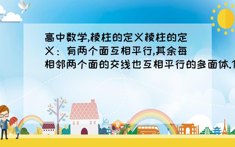 高中数学,棱柱的定义棱柱的定义：有两个面互相平行,其余每相邻两个面的交线也互相平行的多面体.1. 这里的“每相邻两个面的