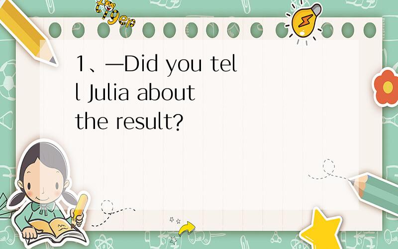 1、—Did you tell Julia about the result?