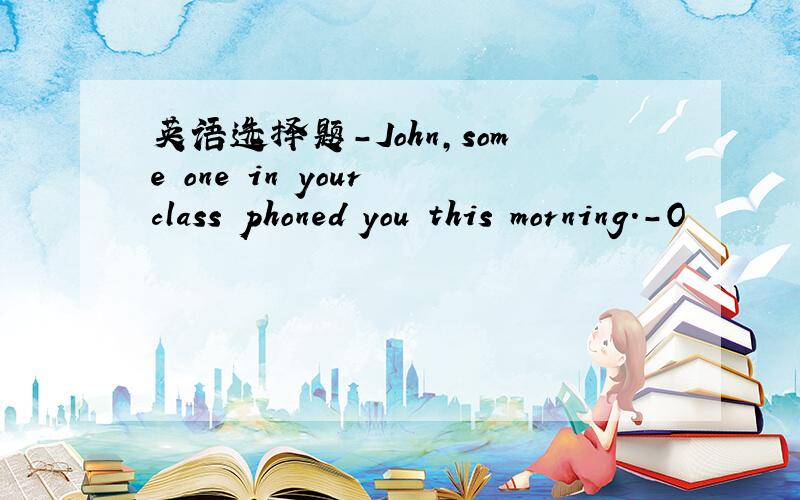 英语选择题-John,some one in your class phoned you this morning.-O