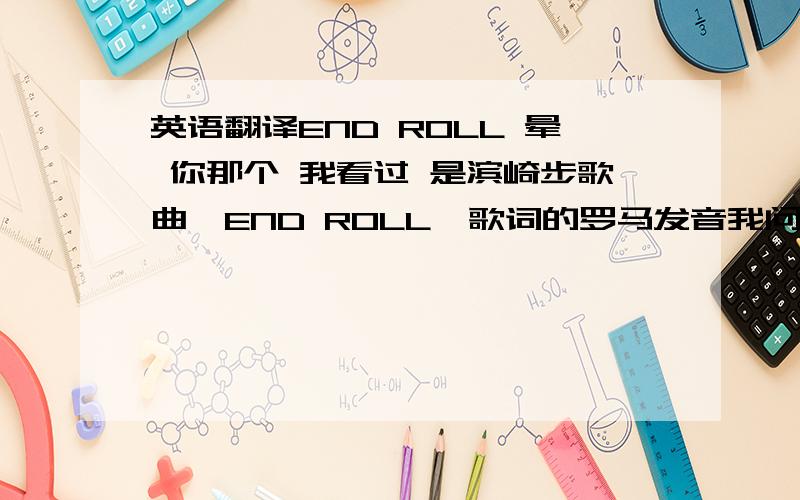 英语翻译END ROLL 晕 你那个 我看过 是滨崎步歌曲《END ROLL》歌词的罗马发音我问的是歌名 END ROL