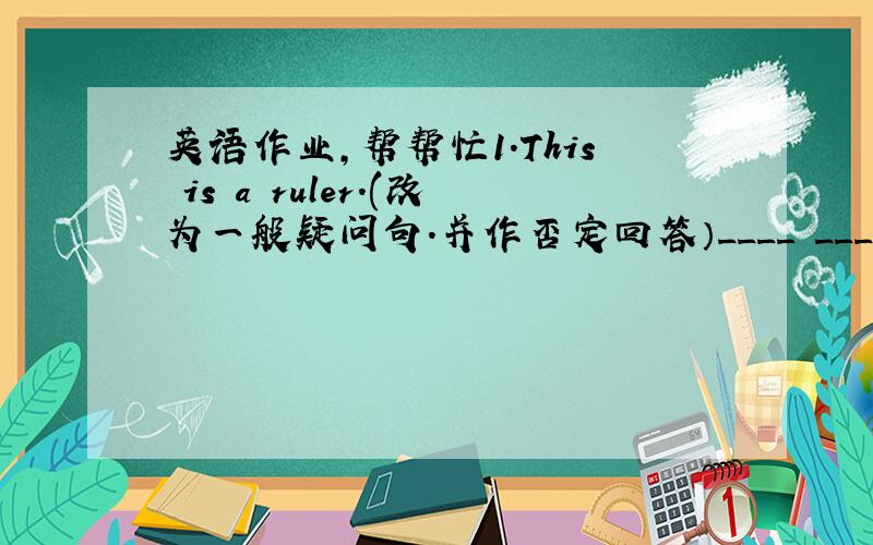 英语作业,帮帮忙1.This is a ruler.(改为一般疑问句.并作否定回答）____ ____ a ruler?