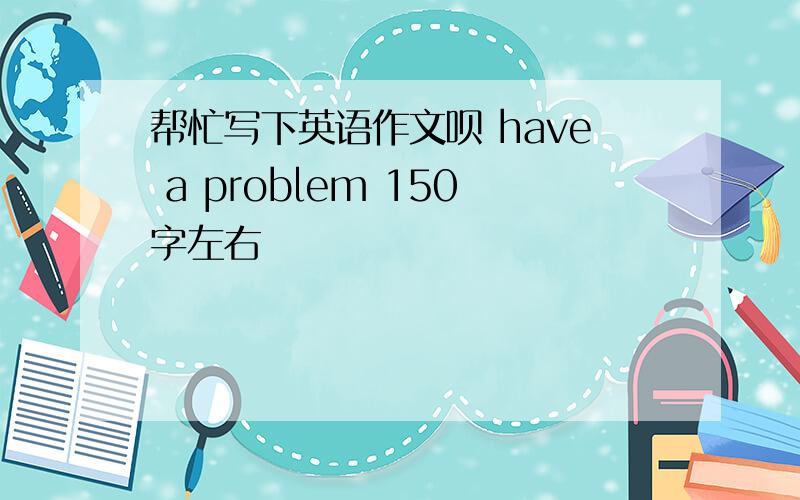 帮忙写下英语作文呗 have a problem 150字左右