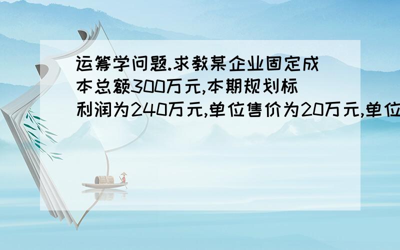 运筹学问题.求教某企业固定成本总额300万元,本期规划标利润为240万元,单位售价为20万元,单位变动成本14万元,市场