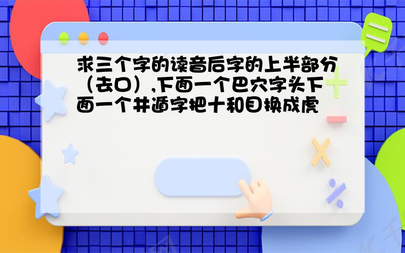 求三个字的读音后字的上半部分（去口）,下面一个巴穴字头下面一个井遁字把十和目换成虎