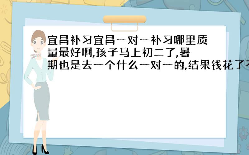 宜昌补习宜昌一对一补习哪里质量最好啊,孩子马上初二了,暑期也是去一个什么一对一的,结果钱花了不少,效果一点也不好.