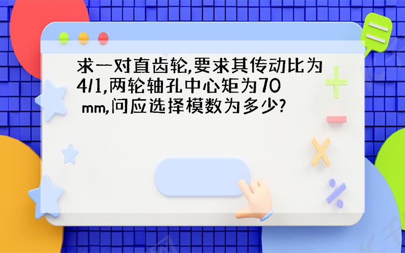 求一对直齿轮,要求其传动比为4/1,两轮轴孔中心矩为70 mm,问应选择模数为多少?