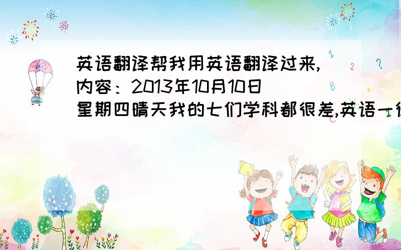 英语翻译帮我用英语翻译过来,内容：2013年10月10日星期四晴天我的七们学科都很差,英语一律不会,语文还好点,数学一窍