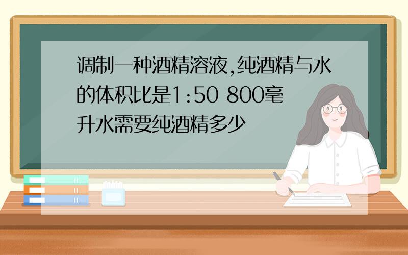 调制一种酒精溶液,纯酒精与水的体积比是1:50 800毫升水需要纯酒精多少