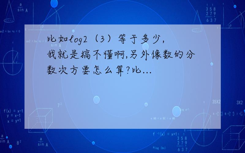 比如log2（3）等于多少,我就是搞不懂啊,另外像数的分数次方要怎么算?比...