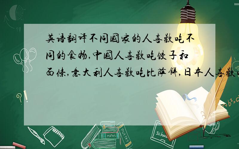 英语翻译不同国家的人喜欢吃不同的食物,中国人喜欢吃饺子和面条,意大利人喜欢吃比萨饼,日本人喜欢吃生鱼片,而美国则以快餐闻