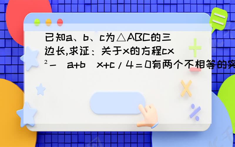 已知a、b、c为△ABC的三边长,求证：关于x的方程cx²-（a+b）x+c/4＝0有两个不相等的实数根.