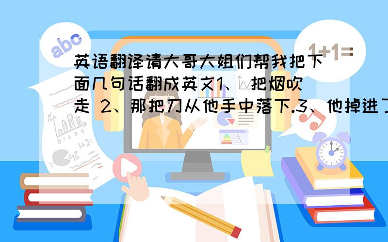 英语翻译请大哥大姐们帮我把下面几句话翻成英文1、 把烟吹走 2、那把刀从他手中落下.3、他掉进了湖里.4、我们不应该把今