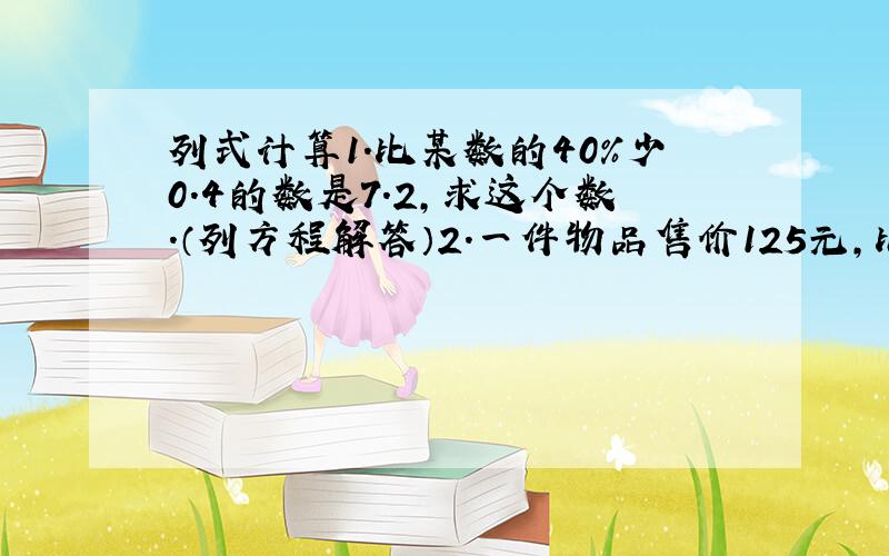 列式计算1.比某数的40%少0.4的数是7.2,求这个数.（列方程解答）2.一件物品售价125元,比原价降低25元,降低