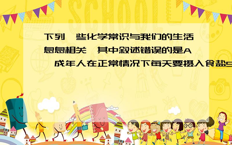 下列一些化学常识与我们的生活息息相关,其中叙述错误的是A,成年人在正常情况下每天要摄入食盐5g左