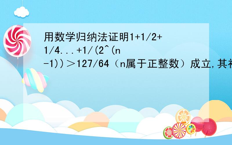 用数学归纳法证明1+1/2+1/4...+1/(2^(n-1))＞127/64（n属于正整数）成立,其初始值至少应取?