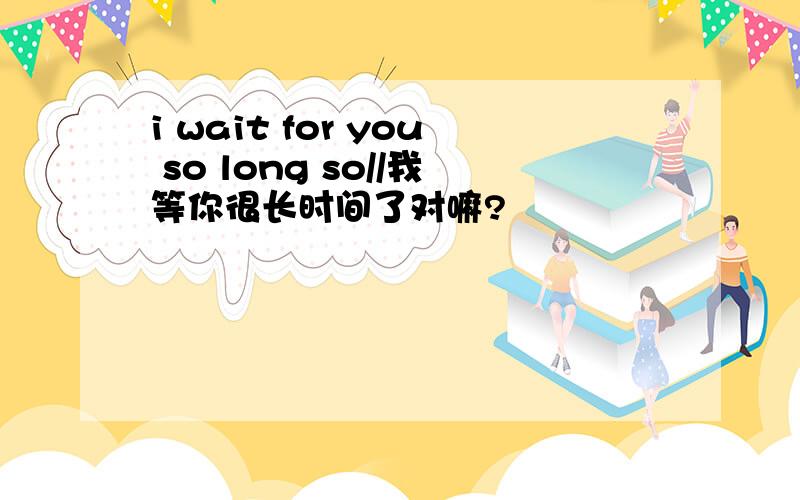 i wait for you so long so//我等你很长时间了对嘛?