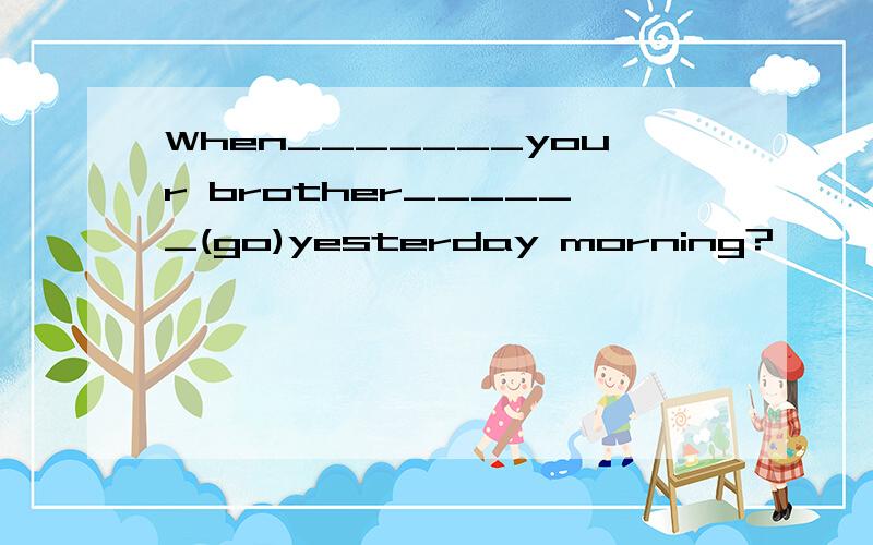 When_______your brother______(go)yesterday morning?