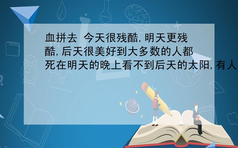 血拼去 今天很残酷,明天更残酷,后天很美好到大多数的人都死在明天的晚上看不到后天的太阳,有人知道意思吗?我给他20财富值