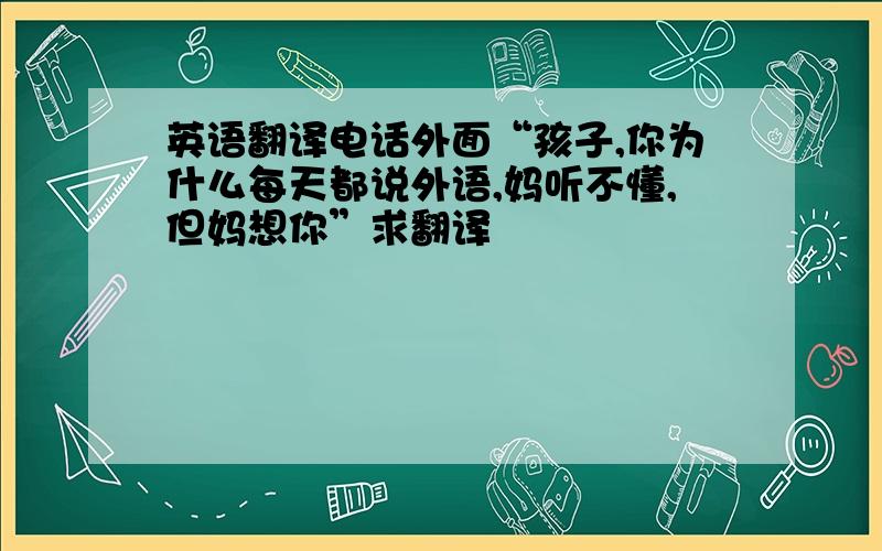 英语翻译电话外面“孩子,你为什么每天都说外语,妈听不懂,但妈想你”求翻译