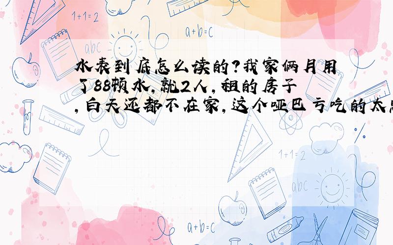 水表到底怎么读的?我家俩月用了88顿水,就2人,租的房子,白天还都不在家,这个哑巴亏吃的太憋屈了,水表应该没问题,怀疑抄