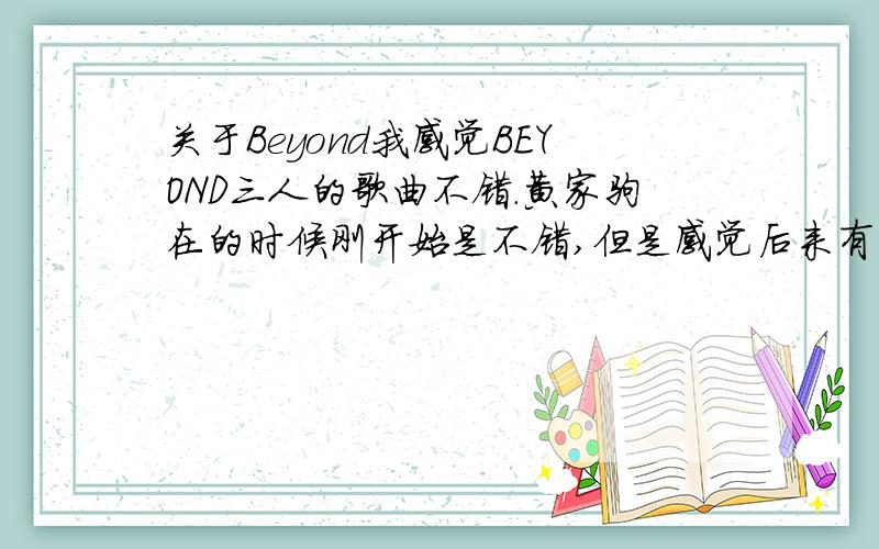 关于Beyond我感觉BEYOND三人的歌曲不错.黄家驹在的时候刚开始是不错,但是感觉后来有些商业化了.他们为什么会选择