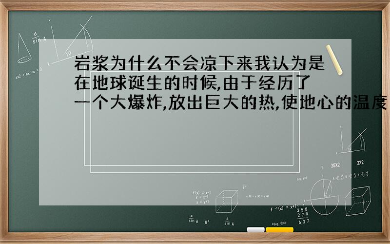 岩浆为什么不会凉下来我认为是在地球诞生的时候,由于经历了一个大爆炸,放出巨大的热,使地心的温度变得很高很高,使地球的岩石