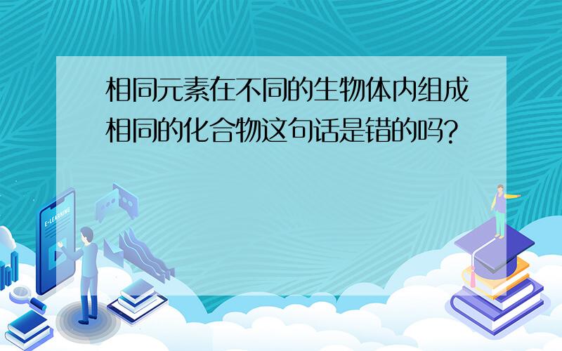 相同元素在不同的生物体内组成相同的化合物这句话是错的吗?