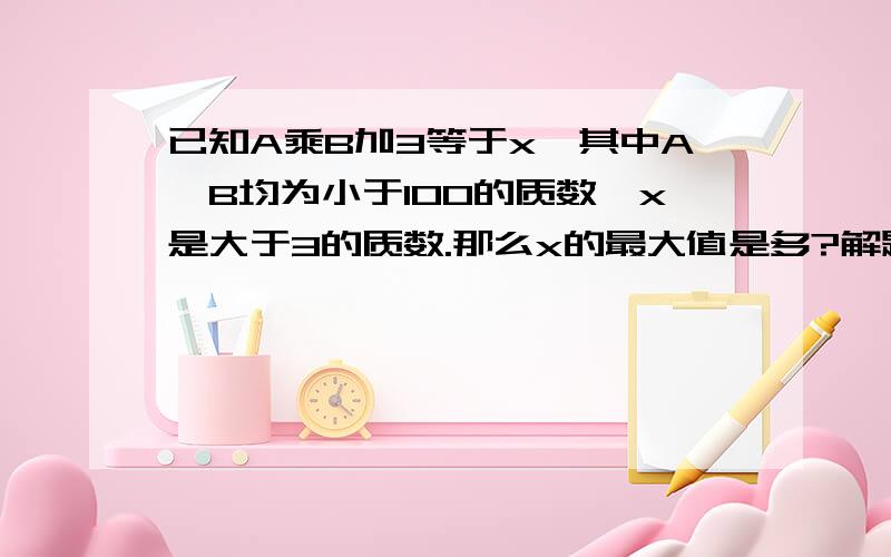 已知A乘B加3等于x,其中A,B均为小于100的质数,x是大于3的质数.那么x的最大值是多?解题过程