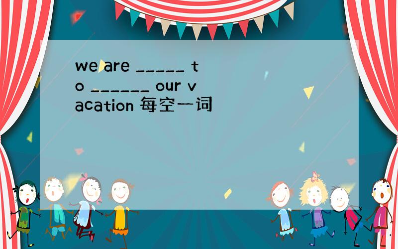 we are _____ to ______ our vacation 每空一词