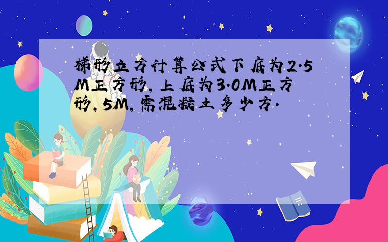 梯形立方计算公式下底为2.5M正方形,上底为3.0M正方形,5M,需混凝土多少方.