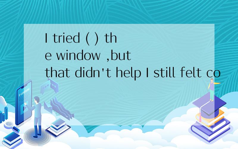 I tried ( ) the window ,but that didn't help I still felt co