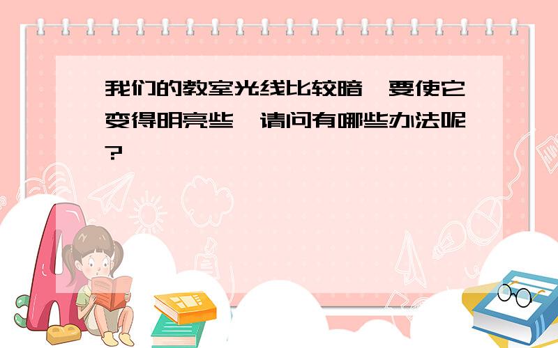 我们的教室光线比较暗,要使它变得明亮些,请问有哪些办法呢?