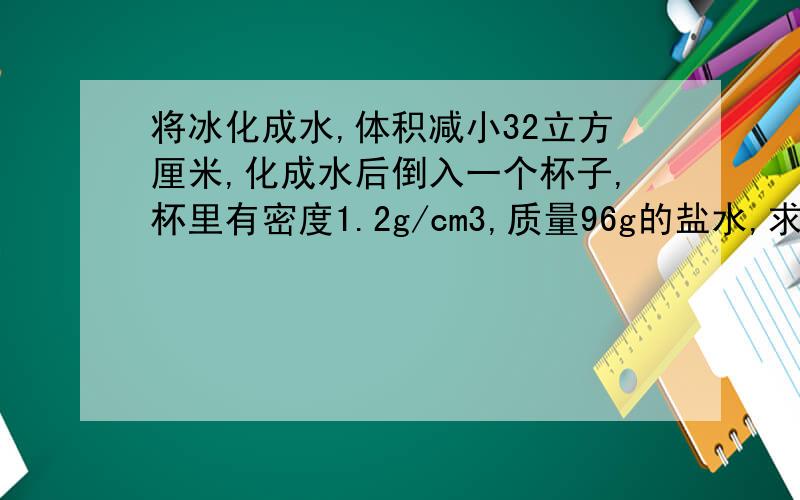 将冰化成水,体积减小32立方厘米,化成水后倒入一个杯子,杯里有密度1.2g/cm3,质量96g的盐水,求新盐水密度