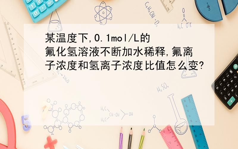 某温度下,0.1mol/L的氟化氢溶液不断加水稀释,氟离子浓度和氢离子浓度比值怎么变?