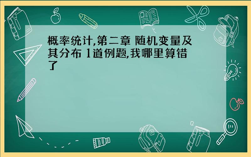 概率统计,第二章 随机变量及其分布 1道例题,我哪里算错了