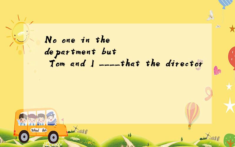 No one in the department but Tom and I ____that the director